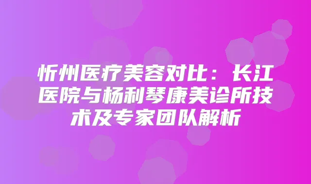 忻州医疗美容对比：长江医院与杨利琴康美诊所技术及专家团队解析