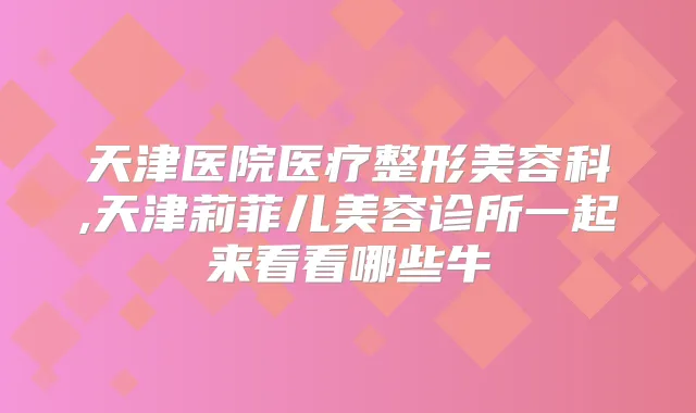 天津医院医疗整形美容科,天津莉菲儿美容诊所一起来看看哪些牛