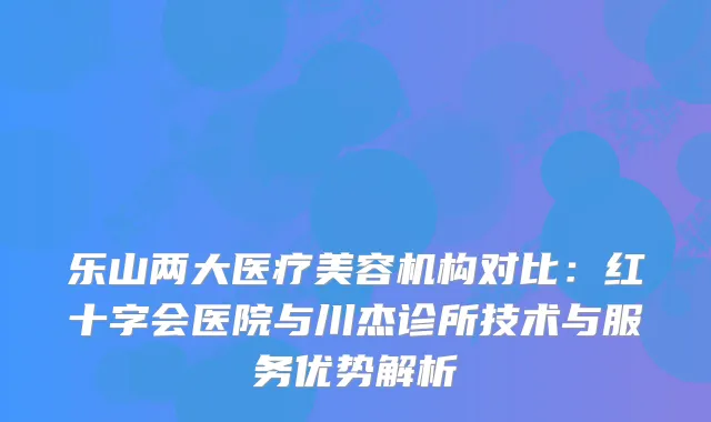 乐山两大医疗美容机构对比：红十字会医院与川杰诊所技术与服务优势解析