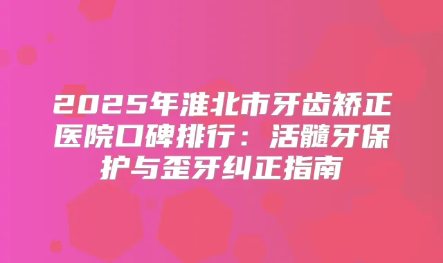 2025年淮北市牙齿矫正医院口碑排行:活髓牙保护与歪牙纠正指南