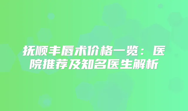 抚顺丰唇术价格一览：医院推荐及知名医生解析