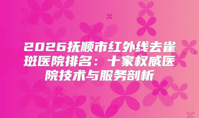 2026抚顺市红外线去雀斑医院排名:十家医院技术与服务剖析