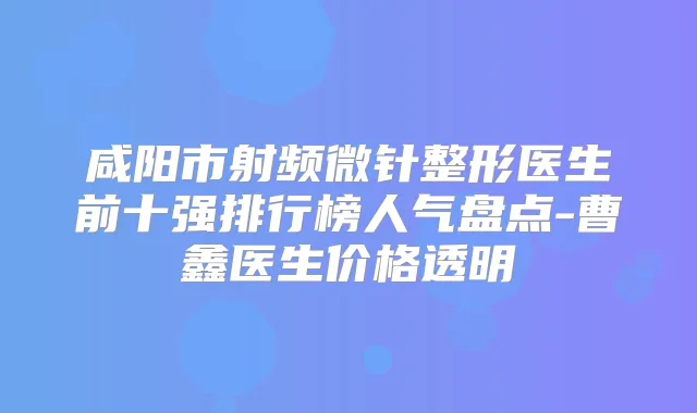 咸阳市射频微针整形医生前十强排行榜人气盘点-曹鑫医生价格透明