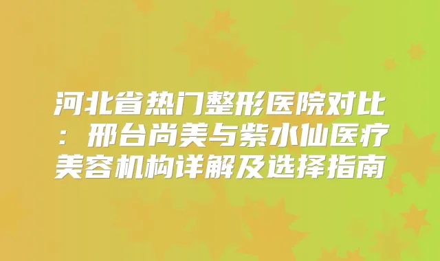 河北省热门整形医院对比:邢台尚美与紫水仙医疗美容机构详解及选择指南
