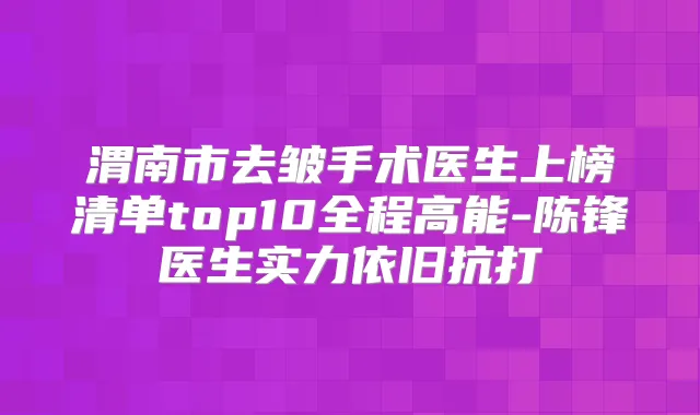 渭南市去皱手术医生上榜清单top10全程高能-陈锋医生实力依旧抗打