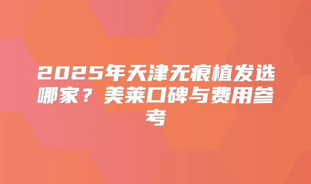 2025年天津无痕植发选哪家？美莱口碑与费用参考