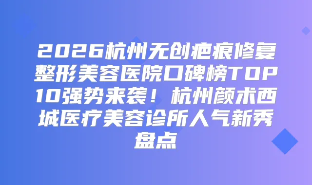 2026杭州无创疤痕修复整形美容医院口碑榜TOP10强势来袭！杭州颜术西城医疗美容诊所人气新秀盘点