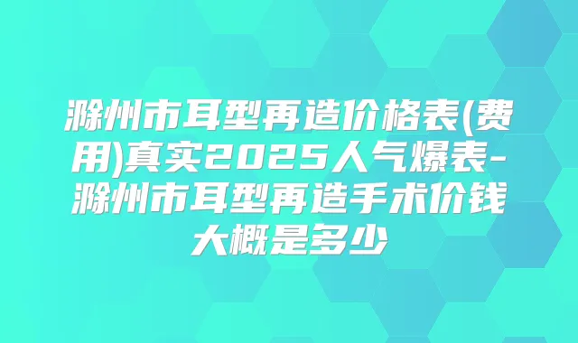滁州市耳型再造价格表(费用)真实2025人气爆表-滁州市耳型再造手术价钱大概是多少