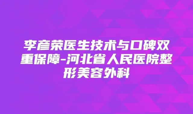 李彦荣医生技术与口碑双重保障-河北省人民医院整形美容外科