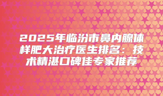 2025年临汾市鼻内腺体样肥大医生排名：技术精湛口碑佳专家推荐