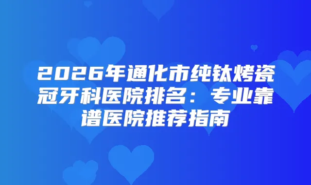 2026年通化市纯钛烤瓷冠牙科医院排名：专业靠谱医院推荐指南