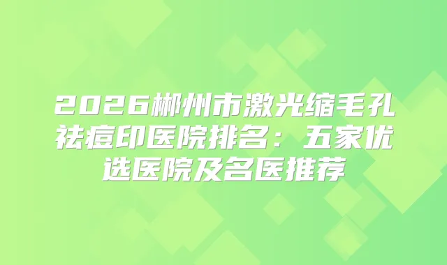 2026郴州市激光缩毛孔祛痘印医院排名:五家优选医院及名医推荐