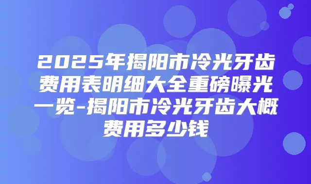 2025年揭阳市冷光牙齿费用表明细大全重磅曝光一览-揭阳市冷光牙齿大概费用多少钱
