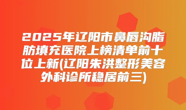 2025年辽阳市鼻唇沟脂肪填充医院上榜清单前十位上新(辽阳朱洪整形美容外科诊所稳居前三)
