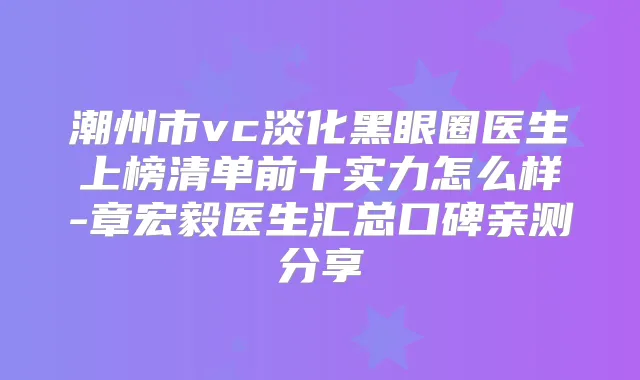 潮州市vc淡化黑眼圈医生上榜清单前十实力怎么样-章宏毅医生汇总口碑亲测分享