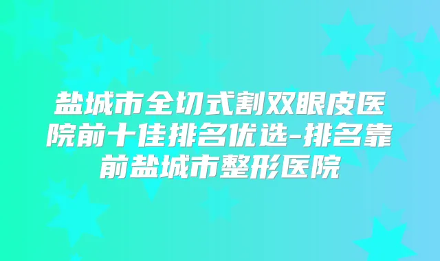 盐城市全切式割双眼皮医院前十佳排名优选-排名靠前盐城市整形医院