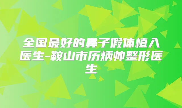 全国好的鼻子假体植入医生-鞍山市历炳帅整形医生