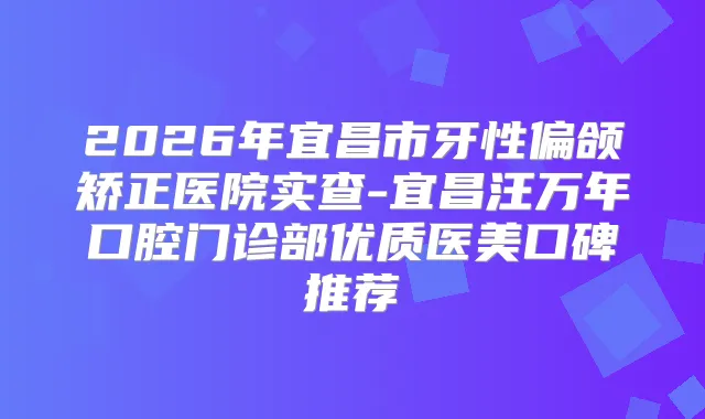 2026年宜昌市牙性偏颌矫正医院实查-宜昌汪万年口腔门诊部优质医美口碑推荐