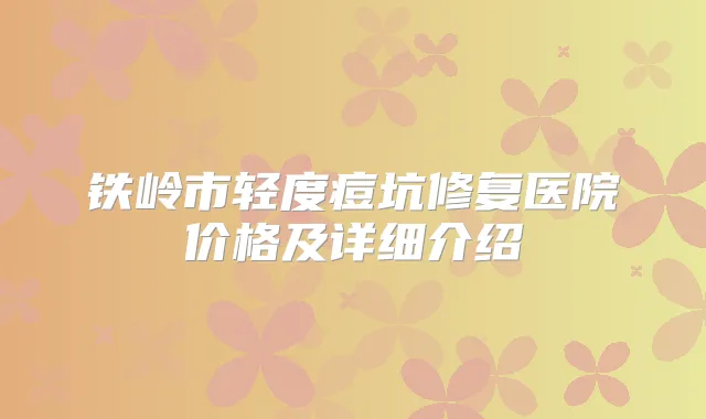 铁岭市轻度痘坑修复医院价格及详细介绍