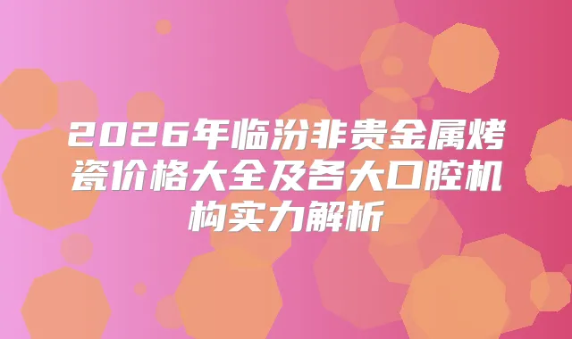 2026年临汾非贵金属烤瓷价格大全及各大口腔机构实力解析