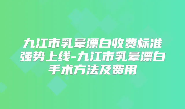 九江市乳晕漂白收费标准强势上线-九江市乳晕漂白手术方法及费用