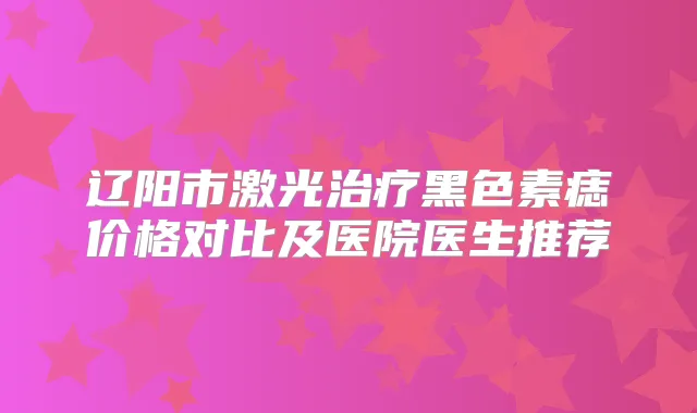 辽阳市激光黑色素痣价格对比及医院医生推荐