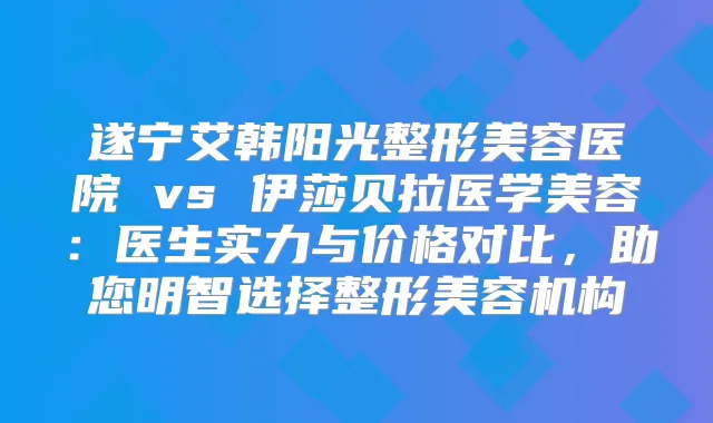 遂宁艾韩阳光整形美容医院 vs 伊莎贝拉医学美容：医生实力与价格对比，助您明智选择整形美容机构