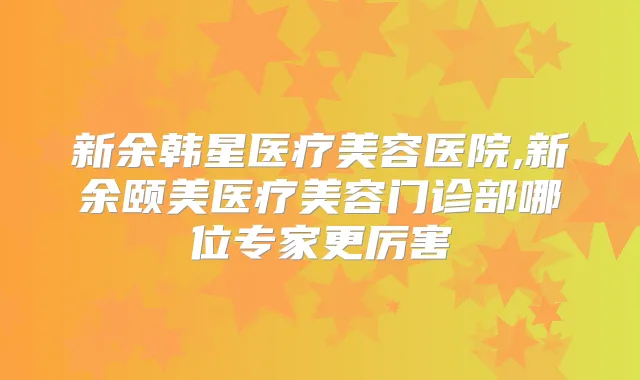新余韩星医疗美容医院,新余颐美医疗美容门诊部哪位专家更厉害