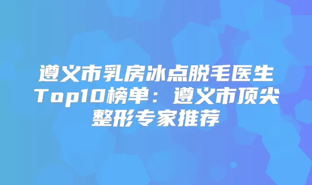 遵义市乳房冰点脱毛医生Top10榜单：遵义市整形专家推荐