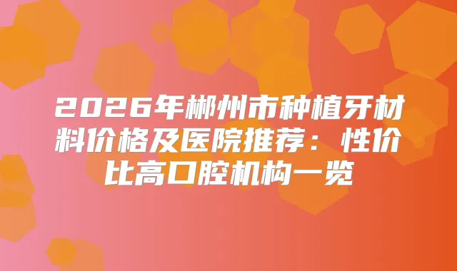 2026年郴州市种植牙材料价格及医院推荐：性价比高口腔机构一览