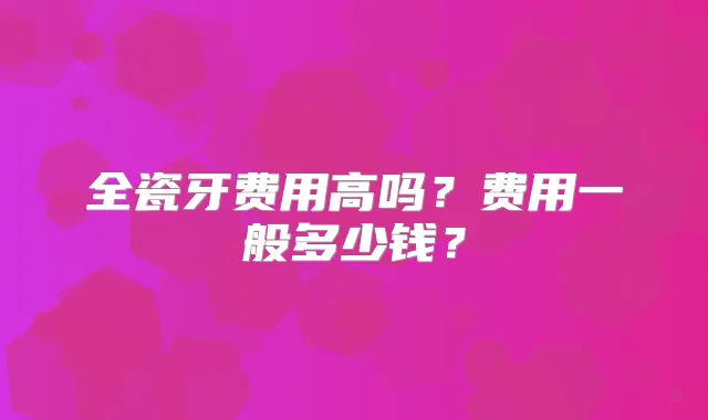 全瓷牙费用高吗?费用一般多少钱?