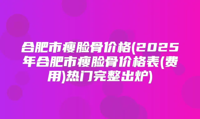 合肥市瘦脸骨价格(2025年合肥市瘦脸骨价格表(费用)热门完整出炉)