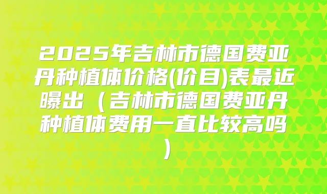 2025年吉林市德国费亚丹种植体价格(价目)表近曝出（吉林市德国费亚丹种植体费用一直比较高吗）