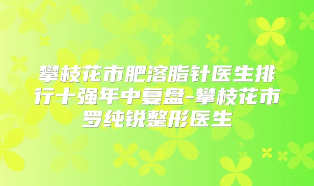 攀枝花市肥溶脂针医生排行十强年中复盘-攀枝花市罗纯锐整形医生