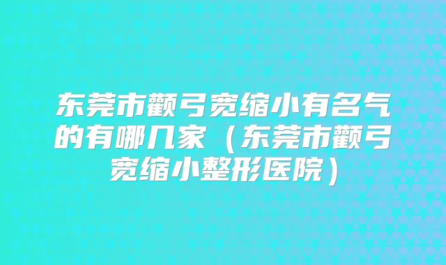 东莞市颧弓宽缩小有名气的有哪几家(东莞市颧弓宽缩小整形医院)