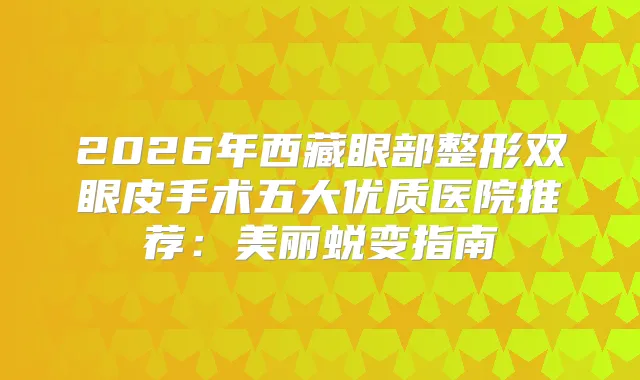 2026年西藏眼部整形双眼皮手术五大优质医院推荐：美丽蜕变指南