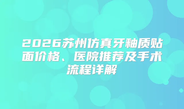 2026苏州仿真牙釉质贴面价格、医院推荐及手术流程详解