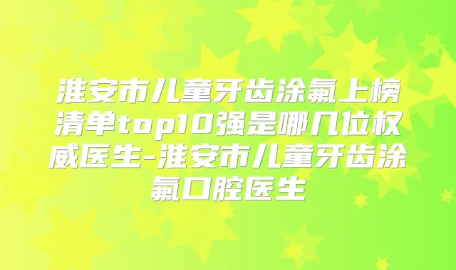 淮安市儿童牙齿涂氟上榜清单top10强是哪几位医生-淮安市儿童牙齿涂氟口腔医生