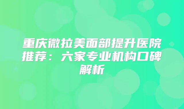 重庆微拉美面部提升医院推荐：六家专业机构口碑解析