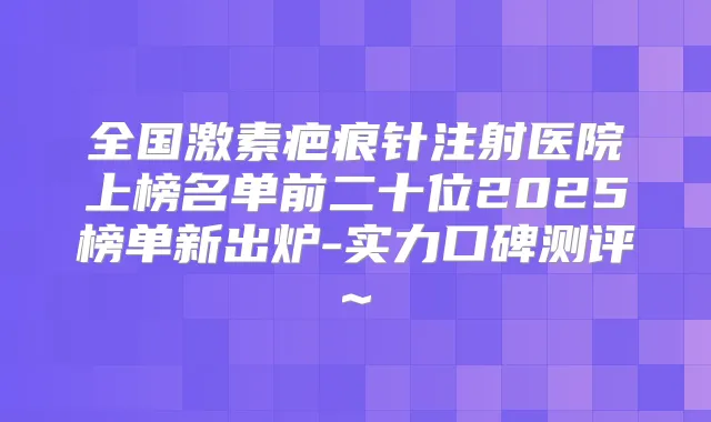 全国激素疤痕针注射医院上榜名单前二十位2025榜单新出炉-实力口碑测评~