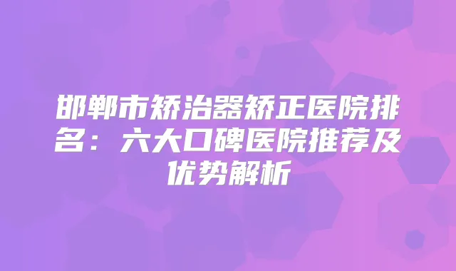 邯郸市矫治器矫正医院排名:六大口碑医院推荐及优势解析
