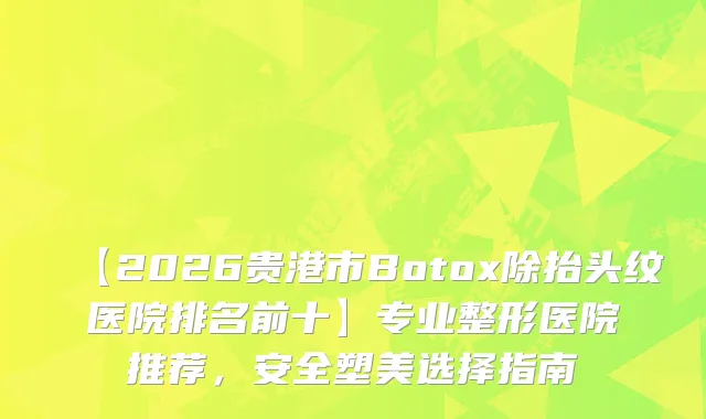 【2026贵港市Botox除抬头纹医院排名前十】专业整形医院推荐，安全塑美选择指南