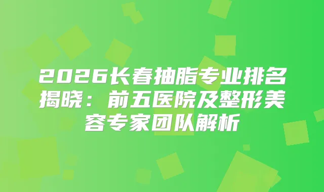 2026长春抽脂专业排名揭晓：前五医院及整形美容专家团队解析