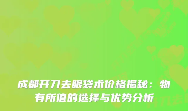 成都开刀去眼袋术价格揭秘：物有所值的选择与优势分析
