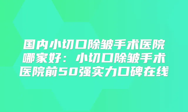 国内小切口除皱手术医院哪家好：小切口除皱手术医院前50强实力口碑在线