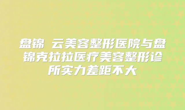 盘锦琇云美容整形医院与盘锦克拉拉医疗美容整形诊所实力差距不大