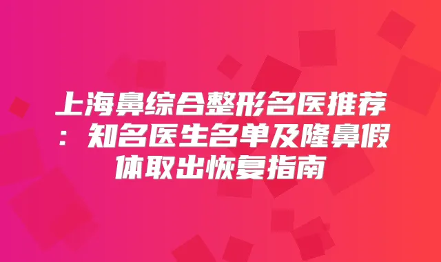 上海鼻综合整形名医推荐:知名医生名单及隆鼻假体取出恢复指南