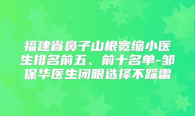 福建省鼻子山根宽缩小医生排名前五、前十名单-邹保华医生闭眼选择不踩雷