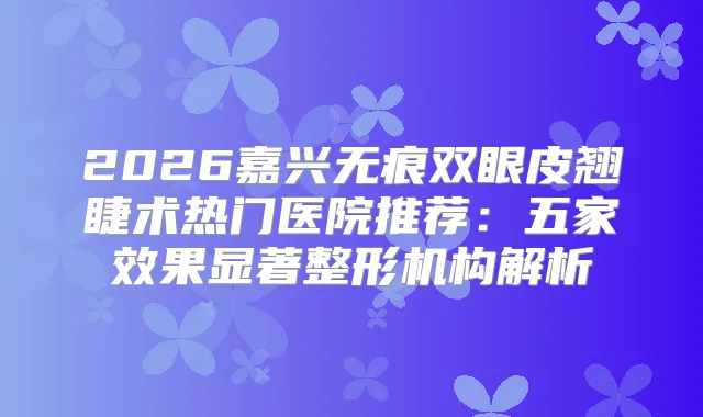 2026嘉兴无痕双眼皮翘睫术热门医院推荐：五家效果显著整形机构解析