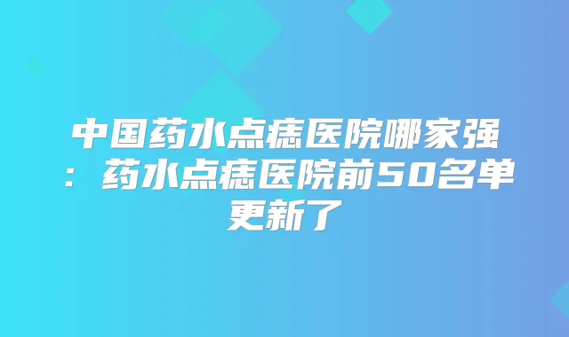 中国药水点痣医院哪家强：药水点痣医院前50名单更新了